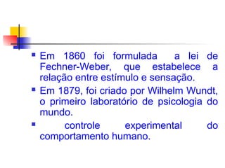  Em 1860 foi formulada a lei de
Fechner-Weber, que estabelece a
relação entre estímulo e sensação.
 Em 1879, foi criado por Wilhelm Wundt,
o primeiro laboratório de psicologia do
mundo.
 controle experimental do
comportamento humano.
 