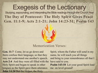 The Day of Pentecost: The Holy Spirit Gives Peace
Gen. 11:1-9; Acts 2:1-21; John 14:23-31; Psalm 143
Memorization Verses:
Gen. 11:7 Come, let us go down and
there confuse their language, so that they
may not understand one another's speech.
Acts 2:4 And they were all filled with the
Holy Spirit and began to speak in other
tongues as the Spirit gave them utterance.
John 14:26 But the Helper, the Holy
Spirit, whom the Father will send in my
name, he will teach you all things
and bring to your remembrance all that I
have said to you.
Psalm 143:10 Let your good Spirit lead
me on level ground!
 