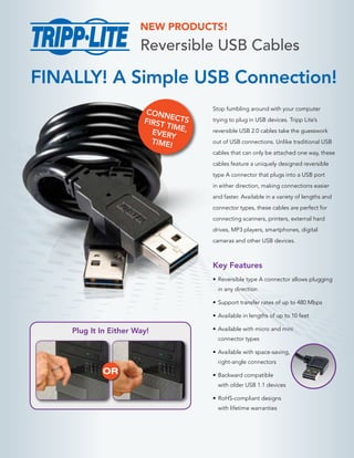 NEW PRODUCTS!

Reversible USB Cables

FINALLY! A Simple USB Connection!
CONN
E
FIRST CTS
TIM
EVERY E,
TIME!

Stop fumbling around with your computer
trying to plug in USB devices. Tripp Lite’s
reversible USB 2.0 cables take the guesswork
out of USB connections. Unlike traditional USB
cables that can only be attached one way, these
cables feature a uniquely designed reversible
type A connector that plugs into a USB port
in either direction, making connections easier
and faster. Available in a variety of lengths and
connector types, these cables are perfect for
connecting scanners, printers, external hard
drives, MP3 players, smartphones, digital
cameras and other USB devices.

Key Features
•	 Reversible type A connector allows plugging
in any direction
•	 Support transfer rates of up to 480 Mbps
•	 Available in lengths of up to 10 feet

Plug It In Either Way!

•	 Available with micro and mini
connector types
•	 Available with space-saving,
right-angle connectors

OR

•	 Backward compatible
with older USB 1.1 devices
•	 RoHS-compliant designs
with lifetime warranties

 