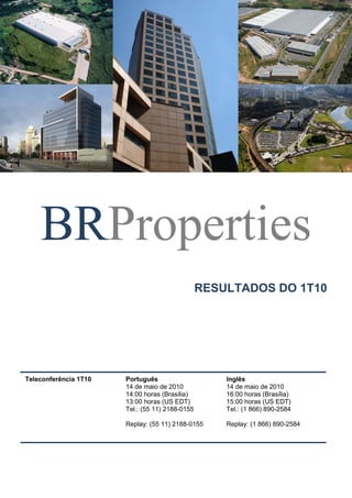 BRProperties
RESULTADOS DO 1T10
Teleconferência 1T10 Português
14 de maio de 2010
14:00 horas (Brasília)
13:00 horas (US EDT)
Tel.: (55 11) 2188-0155
Replay: (55 11) 2188-0155
Inglês
14 de maio de 2010
16:00 horas (Brasília)
15:00 horas (US EDT)
Tel.: (1 866) 890-2584
Replay: (1 866) 890-2584
 