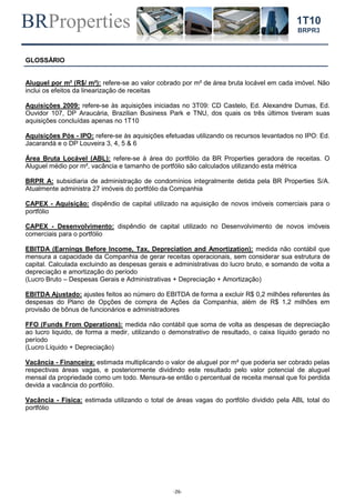 BRProperties
-26-
1T10
BRPR3
GLOSSÁRIO
Aluguel por m² (R$/ m²): refere-se ao valor cobrado por m² de área bruta locável em cada imóvel. Não
inclui os efeitos da linearização de receitas
Aquisições 2009: refere-se às aquisições iniciadas no 3T09: CD Castelo, Ed. Alexandre Dumas, Ed.
Ouvidor 107, DP Araucária, Brazilian Business Park e TNU, dos quais os três últimos tiveram suas
aquisições concluídas apenas no 1T10
Aquisições Pós - IPO: refere-se às aquisições efetuadas utilizando os recursos levantados no IPO: Ed.
Jacarandá e o DP Louveira 3, 4, 5 & 6
Área Bruta Locável (ABL): refere-se à área do portfólio da BR Properties geradora de receitas. O
Aluguel médio por m², vacância e tamanho de portfólio são calculados utilizando esta métrica
BRPR A: subsidiaria de administração de condomínios integralmente detida pela BR Properties S/A.
Atualmente administra 27 imóveis do portfólio da Companhia
CAPEX - Aquisição: dispêndio de capital utilizado na aquisição de novos imóveis comerciais para o
portfólio
CAPEX - Desenvolvimento: dispêndio de capital utilizado no Desenvolvimento de novos imóveis
comerciais para o portfólio
EBITDA (Earnings Before Income, Tax, Depreciation and Amortization): medida não contábil que
mensura a capacidade da Companhia de gerar receitas operacionais, sem considerar sua estrutura de
capital. Calculada excluindo as despesas gerais e administrativas do lucro bruto, e somando de volta a
depreciação e amortização do período
(Lucro Bruto – Despesas Gerais e Administrativas + Depreciação + Amortização)
EBITDA Ajustado: ajustes feitos ao número do EBITDA de forma a excluir R$ 0,2 milhões referentes às
despesas do Plano de Opções de compra de Ações da Companhia, além de R$ 1,2 milhões em
provisão de bônus de funcionários e administradores
FFO (Funds From Operations): medida não contábil que soma de volta as despesas de depreciação
ao lucro liquido, de forma a medir, utilizando o demonstrativo de resultado, o caixa líquido gerado no
período
(Lucro Líquido + Depreciação)
Vacância - Financeira: estimada multiplicando o valor de aluguel por m² que poderia ser cobrado pelas
respectivas áreas vagas, e posteriormente dividindo este resultado pelo valor potencial de aluguel
mensal da propriedade como um todo. Mensura-se então o percentual de receita mensal que foi perdida
devida a vacância do portfólio.
Vacância - Física: estimada utilizando o total de áreas vagas do portfólio dividido pela ABL total do
portfólio
 