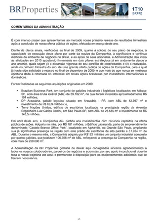 BRProperties
-2-
1T10
BRPR3
COMENTÁRIOS DA ADMINISTRAÇÃO
É com imenso prazer que apresentamos ao mercado nosso primeiro release de resultados trimestrais
após a conclusão de nossa oferta pública de ações, efetuada em março deste ano.
Diante de claros sinais, verificados ao final de 2009, quanto à solidez de seu plano de negócios, à
capacidade de execução deste plano por parte da equipe da Companhia, à significativa e contínua
melhoria do ambiente de negócios no Brasil, e ao apoio de seus acionistas, a Administração deu início
às atividades em 2010 apostando firmemente em dois pilares estratégicos já em andamento desde o
ano anterior, quais sejam (i) a expansão vigorosa de seu portfólio de propriedades e (ii) a realização,
ainda no primeiro trimestre do ano, de uma grande oferta publica de ações da Companhia, para a qual
já havia sido solicitado o registro no final de dezembro de 2009, e que mais do que nunca se mostrava
oportuna dada à retomada no interesse em novas ações brasileiras por investidores internacionais e
domésticos.
Foram finalizadas as seguintes aquisições originadas em 2009:
 Brazilian Business Park, um conjunto de galpões industriais / logísticos localizados em Atibaia-
SP, com área bruta locável (ABL) de 59.182 m², no qual foram investidos aproximadamente R$
101 milhões;
 DP Araucária, galpão logístico situado em Araucária - PR, com ABL de 42.697 m² e
investimento de R$ 69,9 milhões; e,
 Torre Nações Unidas, edifício de escritórios localizado na prestigiada região da Avenida
Engenheiro Luiz Carlos Berrini, em São Paulo-SP, com ABL de 25.555 m² e investimento de R$
148,5 milhões.
Em abril deste ano, a Companhia deu partida aos investimentos com recursos captados na oferta
pública de ações. Adquiriu no mês, por R$ 181 milhões, o Edifício Jacarandá, parte do empreendimento
denominado “Castelo Branco Office Park”, localizado em Alphaville, na Grande São Paulo, ampliando
sua já significativa presença na região com este prédio de escritórios de alto padrão e 31.954 m² de
ABL. Durante o mesmo mês, a Companhia adquiriu por R$182 milhões um conjunto industrial composto
por quatro galpões, que totalizam 106.306 m² de ABL, reforçando a presença da Companhia na região,
com mais de 250.000 m2
.
A Administração da BR Properties gostaria de deixar aqui consignados sinceros agradecimentos a
todos os nossos colaboradores, parceiros de negócios e acionistas, por seu apoio incondicional durante
toda a nossa trajetória ate aqui, e permanece à disposição para os esclarecimentos adicionais que se
fizerem necessários.
 