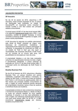 BRProperties
-3-
1T10
BRPR3
AQUISIÇÕES RECENTES
DP Araucária
No dia 22 de janeiro de 2010, adquirimos o DP
Araucária, nossa primeira aquisição do ano. O parque
de distribuição está localizado na cidade de
Araucária/PR, um importante centro industrial da
Grande Curitiba e com fácil acesso aos principais
estados consumidores.
O imóvel possui 42.697 m² de área bruta locável (ABL)
e foi adquirido integralmente locado para a DHL, o que
possibilitou receitas de locação imediatas. O imóvel
consolida a presença da BR Properties na região, onde
possui outras propriedades.
O DP Araucária foi adquirido do portfólio administrado
pela Hines do Brasil, empresa de origem norte
americana de investimentos imobiliários; as
negociações foram feitas sem qualquer participação de
corretores. A propriedade foi construída em 2006, em
um projeto de “Built to Suit” que visa suprir as
necessidades das empresas DHL/Exel e Kraft Foods,
em um contrato de no mínimo sete anos, com
possibilidade de renovação por mais oito anos.
A propriedade obedece a um dos mais avançados
conjuntos de especificações técnicas de toda a região,
é parcialmente refrigerada, e possui potencial de
expansão de 19.610 m² de área bruta locável (ABL). É
o principal centro de distribuição da Kraft Foods no
Brasil.
Brazilian Business Park
No dia 26 de fevereiro de 2010, adquirimos o Brazilian
Business Park, um parque industrial com grande
visibilidade. Localizado entre Atibaia e Campinas, no
estado de São Paulo, o imóvel fica à beira da Rodovia
Dom Pedro I, a 40 minutos da capital paulista. Além do
fácil acesso aos principais estados consumidores do
país, a região do imóvel apresenta grande demanda
por propriedades industriais, baixos níveis de vacância
e benefícios fiscais aos locatários.
A propriedade é divida em dois condomínios industriais,
o Condomínio Empresarial Atibaia e o Barão de Mauá,
os quais em conjunto dispõem de cinco galpões
industriais. O conjunto é um dos mais sofisticados de
toda a região, com altíssimas especificações técnicas e
uma área bruta locável (ABL) de 59.182 m². O BBP
encontra-se integralmente locado por diversos
locatários de primeira linha.
 Tipo: Galpão A
 Localização: Araucária/PR
 ABL: 42.697 m²
 Participação BR: 100%
 CAPEX BR: R$70 mm
 Tipo: Galpão A
 Localização: Atibaia/SP
 ABL: 59.182 m²
 Participação BR: 100%
 CAPEX BR: R$101 mm
 