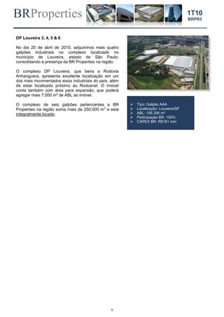 BRProperties
-5-
1T10
BRPR3
DP Louveira 3, 4, 5 & 6
No dia 20 de abril de 2010, adquirimos mais quatro
galpões industriais no complexo localizado no
município de Louveira, estado de São Paulo,
consolidando a presença da BR Properties na região.
O complexo DP Louveira, que beira a Rodovia
Anhanguera, apresenta excelente localização em um
dos mais movimentados eixos industriais do país, além
de estar localizado próximo ao Rodoanel. O imóvel
conta também com área para expansão, que poderá
agregar mais 7.000 m² de ABL ao imóvel.
O complexo de seis galpões pertencentes a BR
Properties na região soma mais de 250.000 m2
e está
integralmente locado.
 Tipo: Galpão AAA
 Localização: Louveira/SP
 ABL: 106.306 m²
 Participação BR: 100%
 CAPEX BR: R$181 mm
 