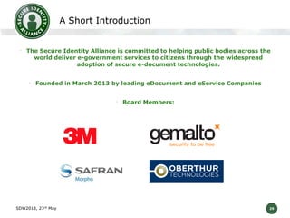 A Short Introduction
• The Secure Identity Alliance is committed to helping public bodies across the
world deliver e-government services to citizens through the widespread
adoption of secure e-document technologies.

• Founded in March 2013 by leading eDocument and eService Companies
• Board Members:

SDW2013, 23rd May

29

 