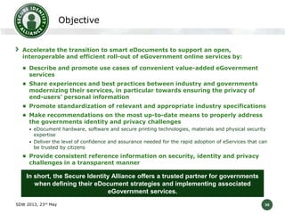 Objective
Accelerate the transition to smart eDocuments to support an open,
interoperable and efficient roll-out of eGovernment online services by:
 Describe and promote use cases of convenient value-added eGovernment

services

 Share experiences and best practices between industry and governments

modernizing their services, in particular towards ensuring the privacy of
end-users’ personal information

 Promote standardization of relevant and appropriate industry specifications
 Make recommendations on the most up-to-date means to properly address

the governments identity and privacy challenges

• eDocument hardware, software and secure printing technologies, materials and physical security

expertise
• Deliver the level of confidence and assurance needed for the rapid adoption of eServices that can
be trusted by citizens

 Provide consistent reference information on security, identity and privacy

challenges in a transparent manner

In short, the Secure Identity Alliance offers a trusted partner for governments
when defining their eDocument strategies and implementing associated
eGovernment services.
SDW 2013, 23rd May

30

 