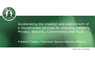 Accelerating the creation and deployment of
e-Government services by ensuring Citizen’s
Privacy, Security, Convenience and Trust
Frédéric Trojani, Chairman Secure Identity Alliance
SDW 2013, 23rd May

 