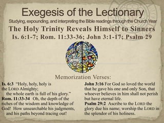 The Holy Trinity Reveals Himself to Sinners
Is. 6:1-7; Rom. 11:33-36; John 3:1-17; Psalm 29
Memorization Verses:
Is. 6:3 ―Holy, holy, holy is
the LORD Almighty;
the whole earth is full of his glory.‖
Rom. 11:33-34 Oh, the depth of the
riches of the wisdom and knowledge of
God! How unsearchable his judgments,
and his paths beyond tracing out!
John 3:16 For God so loved the world
that he gave his one and only Son, that
whoever believes in him shall not perish
but have eternal life.
Psalm 29:2 Ascribe to the LORD the
glory due his name; worship the LORD in
the splendor of his holiness.
 