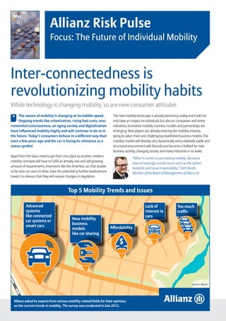 Allianz Risk Pulse – Focus: The Future of Individual Mobility   page 1
Inter-connectedness is
revolutionizing mobility habits
Allianz Risk Pulse
Focus: The Future of Individual Mobility
While technology is changing mobility, so are new consumer attitudes
The nature of mobility is changing at incredible speed.
Ongoing trends like urbanization, rising fuel costs, envi-
ronmental consciousness, an aging society and digitalization
have influenced mobility highly and will continue to do so in
the future. Today’s consumers behave in a different way than
even a few years ago and the car is losing its relevance as a
status symbol.
Apart from the basic need to get from one place to another, modern
mobility concepts will have to fulfill an already vast and still growing
amount of requirements. Inventions like the driverless car, that enable
so far non-car users to drive, have the potential to further revolutionize
travel; it is obvious that they will require changes in regulation.
, The new mobility landscape is already becoming reality and it will not
only have an impact on individuals but also on companies and entire
industries. Innovative mobility business models and partnerships are
emerging. New players are already entering the mobility industry
along its value chain and challenging established business models. The
mobility market will develop very dynamically and a relatively stable and
structured environment will diversify and become a hotbed for new
business activity, changing society and many industries in its wake.
“When it comes to purchasing mobility, decisions
now increasingly include issues such as the carbon
footprint and social responsibility.” Clem Booth,
Member of the Board of Management of Allianz SE
Top 5 Mobility Trends and Issues
Allianz asked its experts from various mobility related fields for their opinions
on the current trends in mobility. The survey was conducted in late 2012.
Source: Allianz
May
2013
Too much
traffic
Lack of
interest in
cars
Affordability
New mobility
business
models
like car sharing
Advanced
systems
like connected
car systems or
smart cars
 