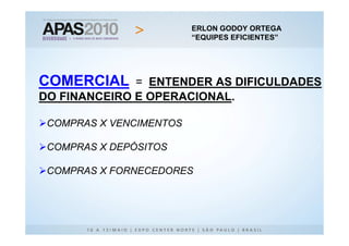 ERLON GODOY ORTEGA
                         “EQUIPES EFICIENTES”




COMERCIAL     = ENTENDER AS DIFICULDADES
DO FINANCEIRO E OPERACIONAL.

 COMPRAS X VENCIMENTOS

 COMPRAS X DEPÓSITOS

 COMPRAS X FORNECEDORES
 
