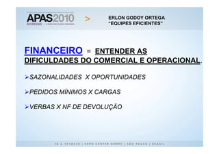 ERLON GODOY ORTEGA
                          ERLON GODOY ORTEGA
                     “EQUIPES EFICIENTES”
                           “EQUIPES EFICIENTES”




FINANCEIRO    = ENTENDER AS
              Logo serve todos

DIFICULDADES DO COMERCIAL E OPERACIONAL.

 SAZONALIDADES X OPORTUNIDADES

 PEDIDOS MÍNIMOS X CARGAS

 VERBAS X NF DE DEVOLUÇÃO
 
