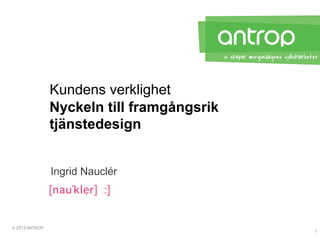 © 2013 ANTROP
Nyckeln till framgångsrik
tjänstedesign
Kundens verklighet
Ingrid Nauclér
1
 