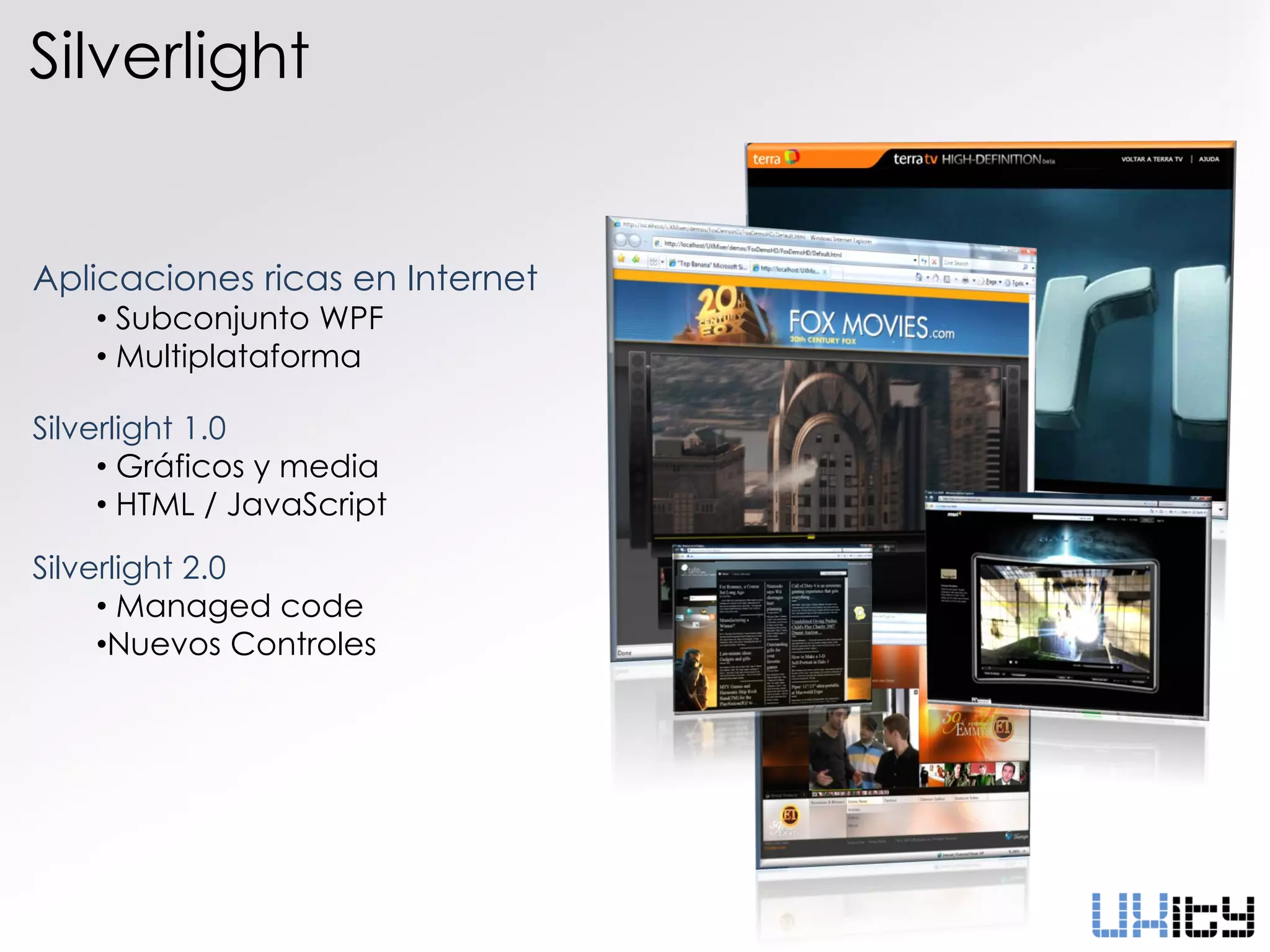 Silverlight


Aplicaciones ricas en Internet
    • Subconjunto WPF
    • Multiplataforma

Silverlight 1.0
     • Gráficos y media
     • HTML / JavaScript

Silverlight 2.0
     • Managed code
     •Nuevos Controles
 