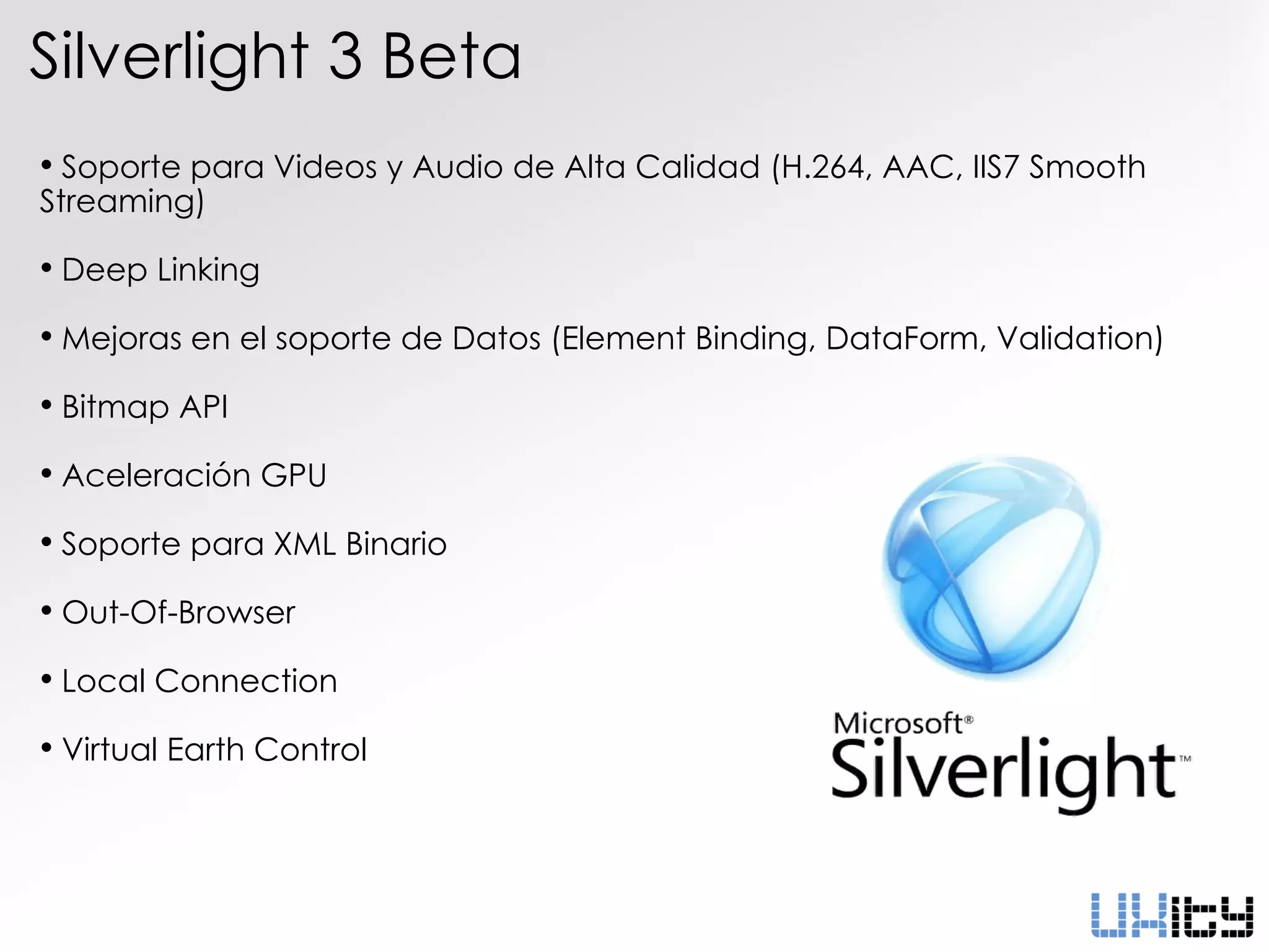 Silverlight 3 Beta
• Soporte para Videos y Audio de Alta Calidad (H.264, AAC, IIS7 Smooth
Streaming)

• Deep Linking
• Mejoras en el soporte de Datos (Element Binding, DataForm, Validation)
• Bitmap API
• Aceleración GPU
• Soporte para XML Binario
• Out-Of-Browser
• Local Connection
• Virtual Earth Control
 