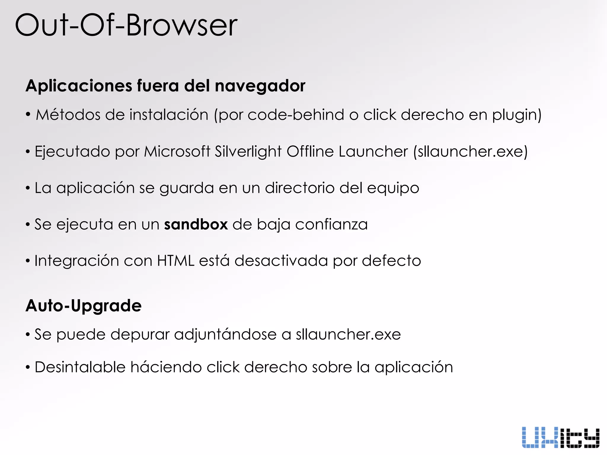 Out-Of-Browser
Aplicaciones fuera del navegador
• Métodos de instalación (por code-behind o click derecho en plugin)

• Ejecutado por Microsoft Silverlight Offline Launcher (sllauncher.exe)

• La aplicación se guarda en un directorio del equipo

• Se ejecuta en un sandbox de baja confianza

• Integración con HTML está desactivada por defecto

Auto-Upgrade
• Se puede depurar adjuntándose a sllauncher.exe

• Desintalable háciendo click derecho sobre la aplicación
 