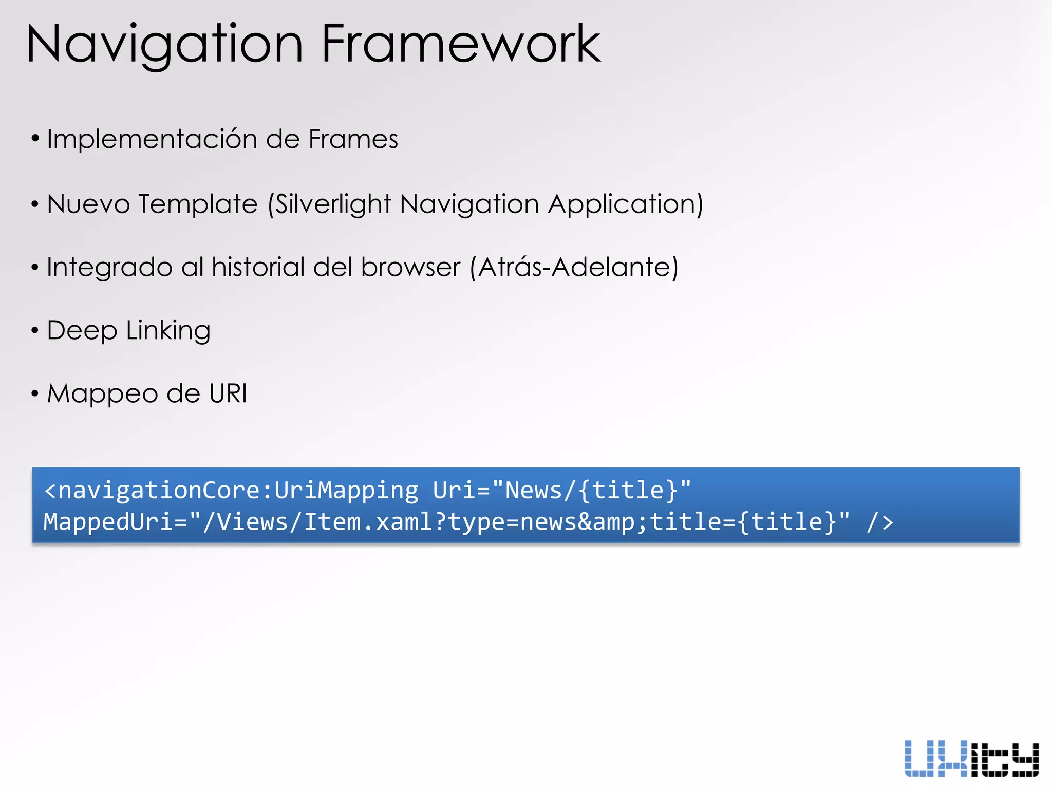 Navigation Framework
• Implementación de Frames

• Nuevo Template (Silverlight Navigation Application)

• Integrado al historial del browser (Atrás-Adelante)

• Deep Linking

• Mappeo de URI


 <navigationCore:UriMapping Uri="News/{title}"
 MappedUri="/Views/Item.xaml?type=news&amp;title={title}" />
 