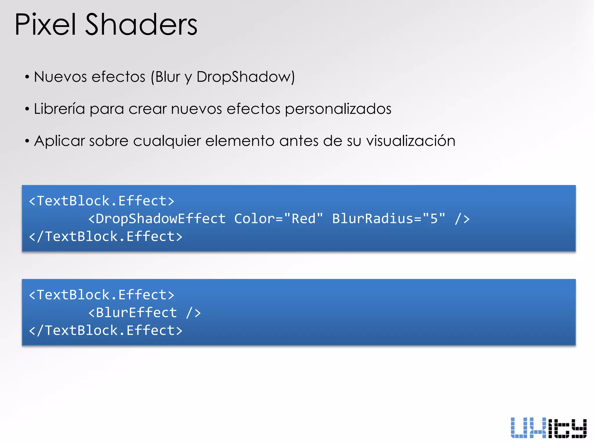 Pixel Shaders
• Nuevos efectos (Blur y DropShadow)

• Librería para crear nuevos efectos personalizados

• Aplicar sobre cualquier elemento antes de su visualización



 <TextBlock.Effect>
        <DropShadowEffect Color="Red" BlurRadius="5" />
 </TextBlock.Effect>


 <TextBlock.Effect>
        <BlurEffect />
 </TextBlock.Effect>
 