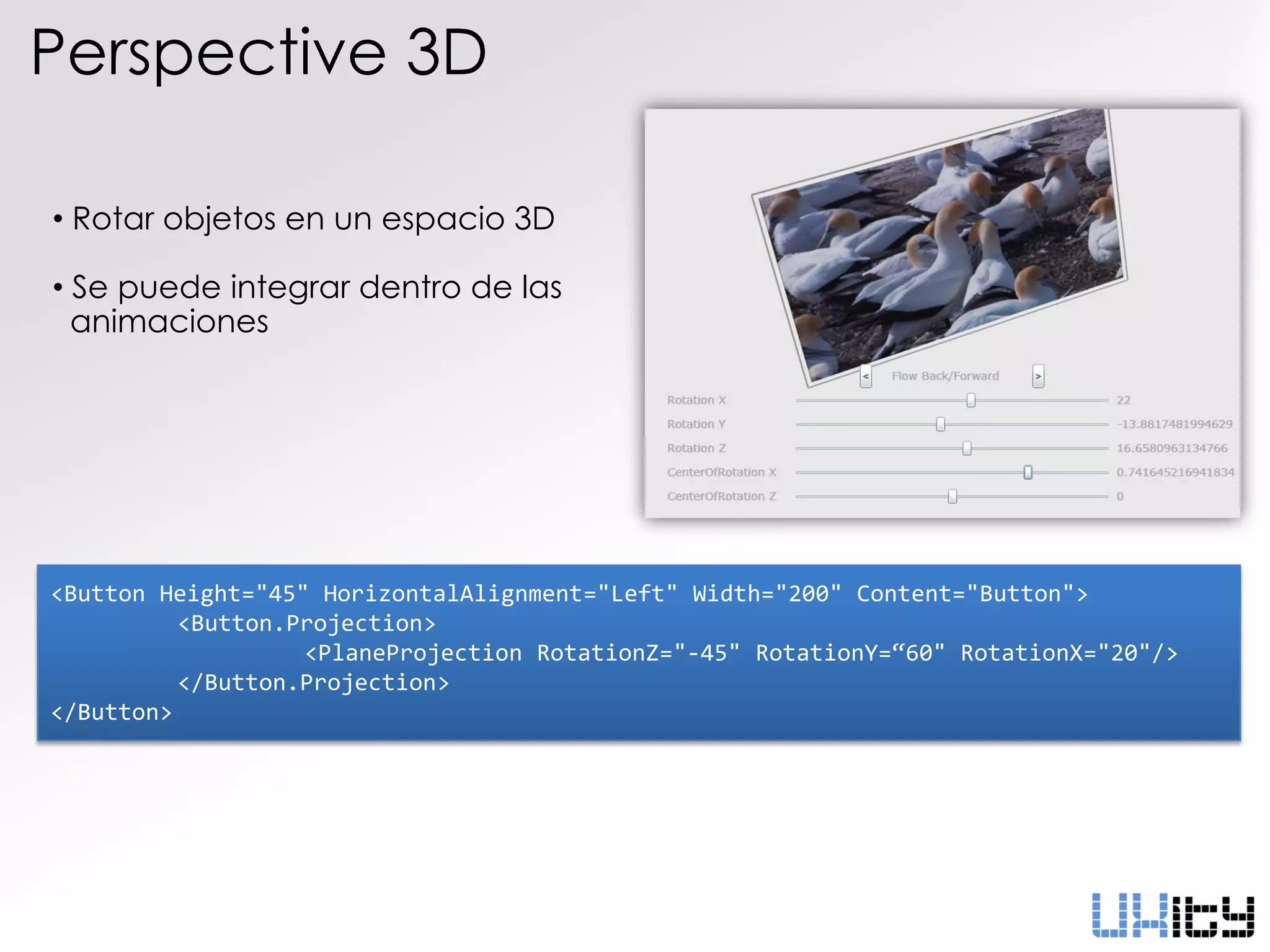 Perspective 3D

• Rotar objetos en un espacio 3D

• Se puede integrar dentro de las
  animaciones




<Button Height="45" HorizontalAlignment="Left" Width="200" Content="Button">
          <Button.Projection>
                   <PlaneProjection RotationZ="-45" RotationY=“60" RotationX="20"/>
          </Button.Projection>
</Button>
 