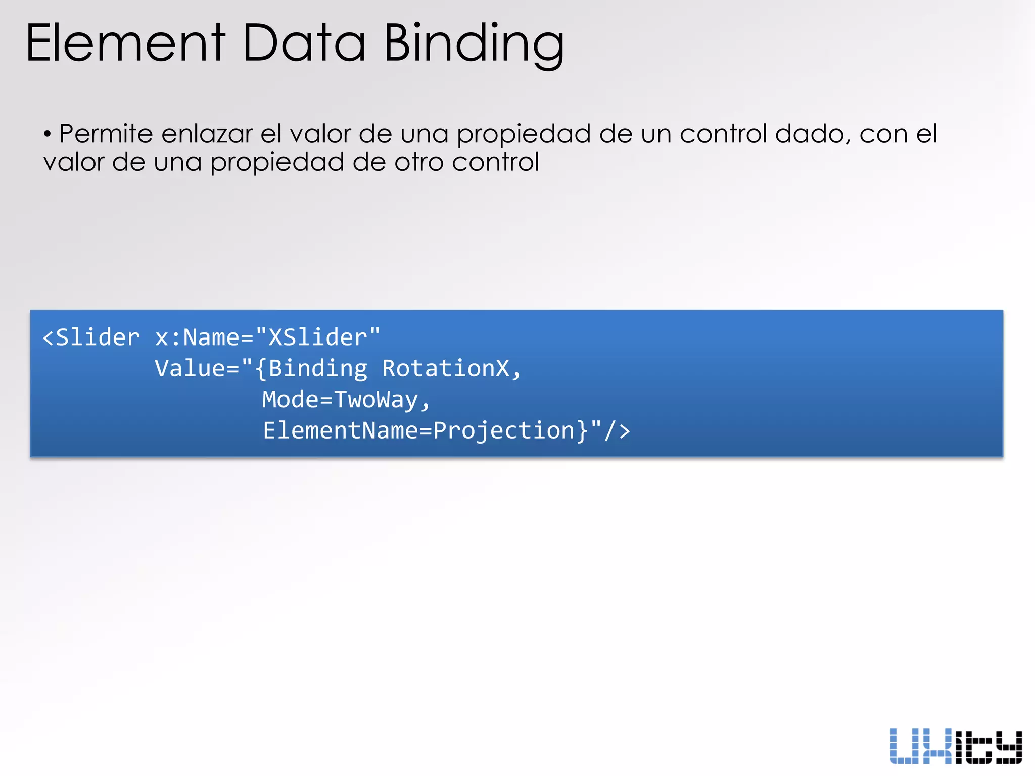 Element Data Binding
• Permite enlazar el valor de una propiedad de un control dado, con el
valor de una propiedad de otro control




<Slider x:Name="XSlider"
        Value="{Binding RotationX,
                Mode=TwoWay,
                ElementName=Projection}"/>
 