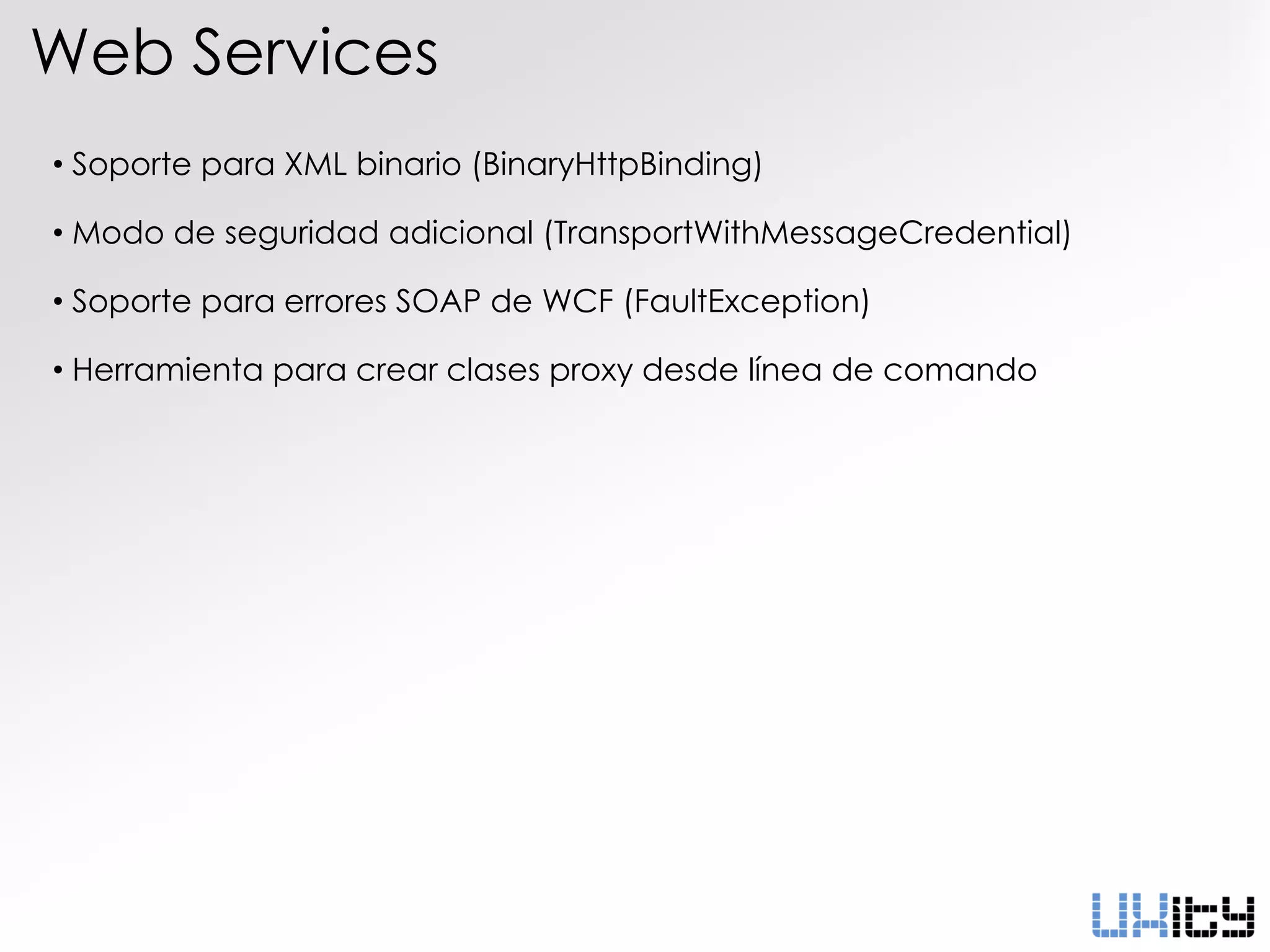 Web Services
• Soporte para XML binario (BinaryHttpBinding)

• Modo de seguridad adicional (TransportWithMessageCredential)

• Soporte para errores SOAP de WCF (FaultException)

• Herramienta para crear clases proxy desde línea de comando
 