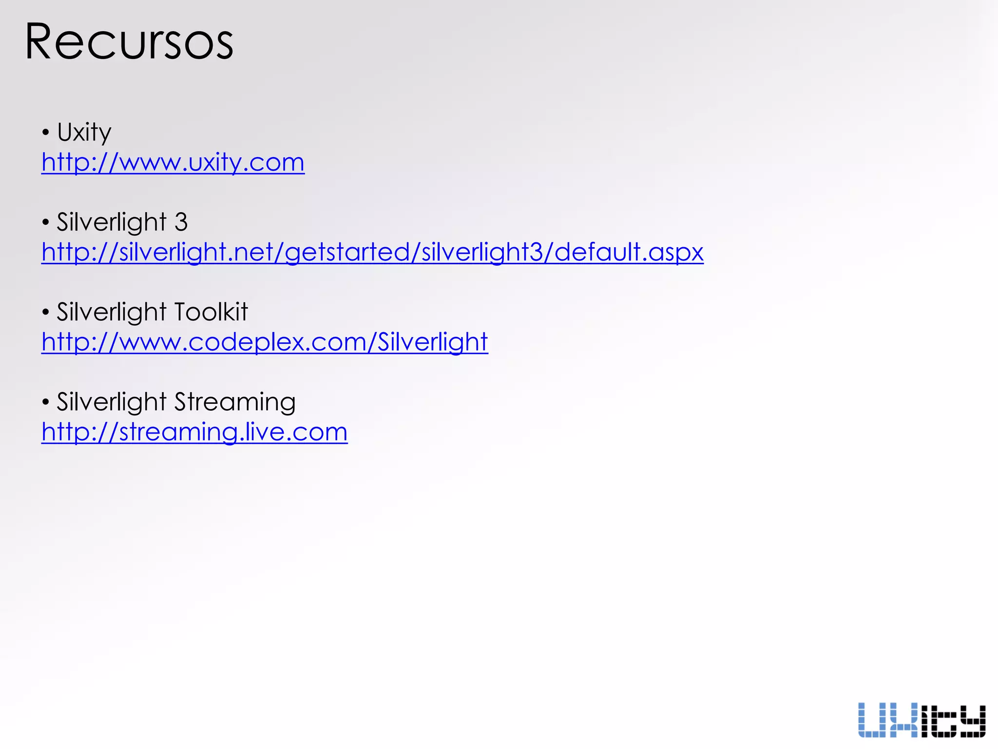 Recursos
• Uxity
http://www.uxity.com

• Silverlight 3
http://silverlight.net/getstarted/silverlight3/default.aspx

• Silverlight Toolkit
http://www.codeplex.com/Silverlight

• Silverlight Streaming
http://streaming.live.com
 