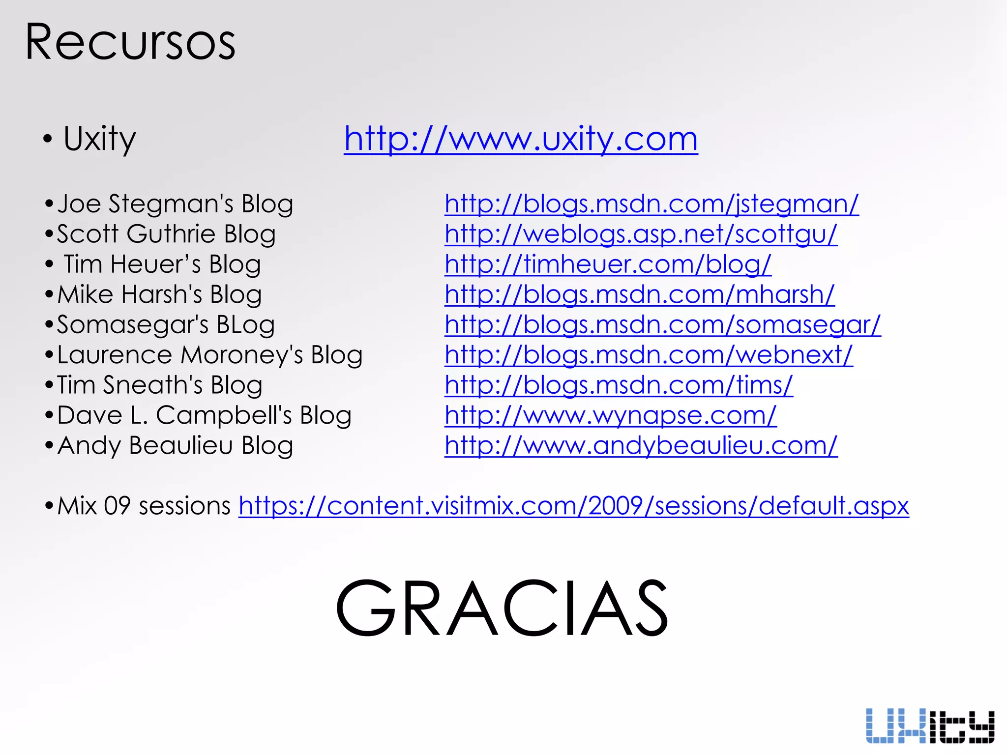 Recursos
• Uxity                  http://www.uxity.com
•Joe Stegman's Blog              http://blogs.msdn.com/jstegman/
•Scott Guthrie Blog              http://weblogs.asp.net/scottgu/
• Tim Heuer’s Blog               http://timheuer.com/blog/
•Mike Harsh's Blog               http://blogs.msdn.com/mharsh/
•Somasegar's BLog                http://blogs.msdn.com/somasegar/
•Laurence Moroney's Blog         http://blogs.msdn.com/webnext/
•Tim Sneath's Blog               http://blogs.msdn.com/tims/
•Dave L. Campbell's Blog         http://www.wynapse.com/
•Andy Beaulieu Blog              http://www.andybeaulieu.com/

•Mix 09 sessions https://content.visitmix.com/2009/sessions/default.aspx



                        GRACIAS
 