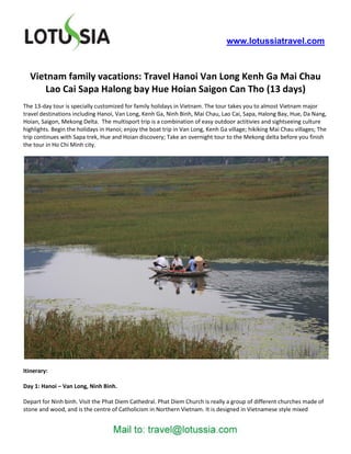 www.lotussiatravel.com



  Vietnam family vacations: Travel Hanoi Van Long Kenh Ga Mai Chau
     Lao Cai Sapa Halong bay Hue Hoian Saigon Can Tho (13 days)
The 13-day tour is specially customized for family holidays in Vietnam. The tour takes you to almost Vietnam major
travel destinations including Hanoi, Van Long, Kenh Ga, Ninh Binh, Mai Chau, Lao Cai, Sapa, Halong Bay, Hue, Da Nang,
Hoian, Saigon, Mekong Delta. The multisport trip is a combination of easy outdoor actitivies and sightseeing culture
highlights. Begin the holidays in Hanoi; enjoy the boat trip in Van Long, Kenh Ga village; hikiking Mai Chau villages; The
trip continues with Sapa trek, Hue and Hoian discovery; Take an overnight tour to the Mekong delta before you finish
the tour in Ho Chi Minh city.




Itinerary:

Day 1: Hanoi – Van Long, Ninh Binh.

Depart for Ninh binh. Visit the Phat Diem Cathedral. Phat Diem Church is really a group of different churches made of
stone and wood, and is the centre of Catholicism in Northern Vietnam. It is designed in Vietnamese style mixed
 