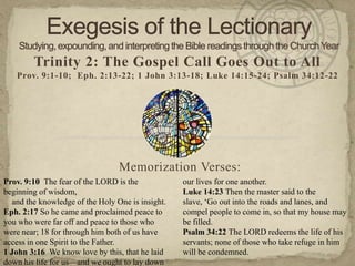 Trinity 2: The Gospel Call Goes Out to All
Prov. 9:1-10; Eph. 2:13-22; 1 John 3:13-18; Luke 14:15-24; Psalm 34:12-22
Memorization Verses:
Prov. 9:10 The fear of the LORD is the
beginning of wisdom,
and the knowledge of the Holy One is insight.
Eph. 2:17 So he came and proclaimed peace to
you who were far off and peace to those who
were near; 18 for through him both of us have
access in one Spirit to the Father.
1 John 3:16 We know love by this, that he laid
down his life for us—and we ought to lay down
our lives for one another.
Luke 14:23 Then the master said to the
slave, ‗Go out into the roads and lanes, and
compel people to come in, so that my house may
be filled.
Psalm 34:22 The LORD redeems the life of his
servants; none of those who take refuge in him
will be condemned.
 