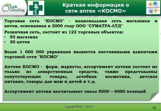 Logist'FEST 2013
Краткая информация о
сети аптек «КОСМО»
16
Торговая сеть "КОСМО" - национальная сеть магазинов и
аптек, основанная в 2000 году ООО "СУМАТРА-ЛТД"
Розничная сеть, состоит из 122 торговых объектов:
• 92 магазина
• 30 аптек
Более 1 000 000 украинцев являются постоянными клиентами
торговой сети "КОСМО"
Аптеки КОСМО - фарм. маркеты, ассортимент аптеки состоит не
только из лекарственных средств, также представлены
сопутствующие товары, лечебная косметика, детское
питание, товары для мам и детей и т.д.
Ассортимент аптеки насчитывает около 5000 – 6000 позиций
 
