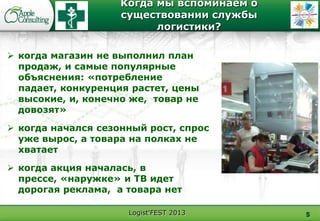 Logist'FEST 2013
Когда мы вспоминаем о
существовании службы
логистики?
5
 когда магазин не выполнил план
продаж, и самые популярные
объяснения: «потребление
падает, конкуренция растет, цены
высокие, и, конечно же, товар не
довозят»
 когда начался сезонный рост, спрос
уже вырос, а товара на полках не
хватает
 когда акция началась, в
прессе, «наружке» и ТВ идет
дорогая реклама, а товара нет
 
