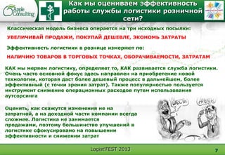Logist'FEST 2013
Как мы оцениваем эффективность
работы службы логистики розничной
сети?
7
Эффективность логистики в рознице измеряют по:
НАЛИЧИЮ ТОВАРОВ В ТОРГОВЫХ ТОЧКАХ, ОБОРАЧИВАЕМОСТИ, ЗАТРАТАМ
Классическая модель бизнеса опирается на три исходных посылки:
УВЕЛИЧИВАЙ ПРОДАЖИ, ПОКУПАЙ ДЕШЕВЛЕ, ЭКОНОМЬ ЗАТРАТЫ
Оценить, как скажутся изменения не на
затратной, а на доходной части компании всегда
сложнее. Логистика не занимается
продажами, поэтому большинство улучшений в
логистике сфокусировано на повышении
эффективности и снижении затрат
КАК мы меряем логистику, определяет то, КАК развивается служба логистики.
Очень часто основной фокус здесь направлен на приобретение новой
технологии, которая даст более дешевый процесс в дальнейшем, более
эффективный (с точки зрения затрат). Также популярностью пользуется
инструмент снижение операционных расходов путем использования
аутсорсинга
 