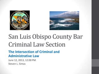 San Luis Obispo County Bar
Criminal Law Section
The Intersection of Criminal and
Administrative Law
June 12, 2013, 12:00 PM
Steven L. Simas
 