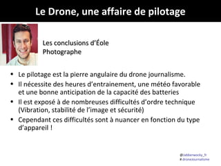@Jabberwocky_fr
# droneJournalisme
Le Drone, une affaire de pilotage
• Le pilotage est la pierre angulaire du drone journalisme.
• Il nécessite des heures d’entrainement, une météo favorable
et une bonne anticipation de la capacité des batteries
• Il est exposé à de nombreuses difficultés d’ordre technique
(Vibration, stabilité de l’image et sécurité)
• Cependant ces difficultés sont à nuancer en fonction du type
d’appareil !
Les conclusions d’ÉoleLes conclusions d’Éole
PhotographePhotographe
 