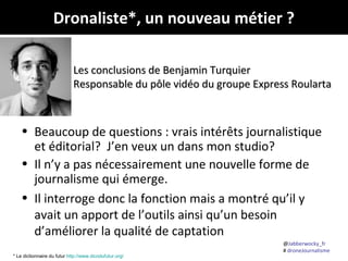 @Jabberwocky_fr
# droneJournalisme
• Beaucoup de questions : vrais intérêts journalistique
et éditorial? J’en veux un dans mon studio?
• Il n’y a pas nécessairement une nouvelle forme de
journalisme qui émerge.
• Il interroge donc la fonction mais a montré qu’il y
avait un apport de l’outils ainsi qu’un besoin
d’améliorer la qualité de captation
Dronaliste*, un nouveau métier ?
Les conclusions de Benjamin TurquierLes conclusions de Benjamin Turquier
Responsable du pôle vidéo du groupe Express RoulartaResponsable du pôle vidéo du groupe Express Roularta
* Le dictionnaire du futur http://www.dicodufutur.org/
 