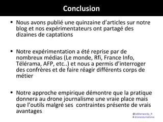 @Jabberwocky_fr
# droneJournalisme
Conclusion
• Nous avons publié une quinzaine d’articles sur notre
blog et nos expérimentateurs ont partagé des
dizaines de captations
• Notre expérimentation a été reprise par de
nombreux médias (Le monde, Rfi, France Info,
Télérama, AFP, etc..) et nous a permis d’interroger
des confrères et de faire réagir différents corps de
métier
• Notre approche empirique démontre que la pratique
donnera au drone journalisme une vraie place mais
que l’outils malgré ses contraintes présente de vrais
avantages
 