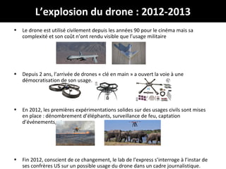 @Jabberwocky_fr
# droneJournalisme
L’explosion du drone : 2012-2013
• Le drone est utilisé civilement depuis les années 90 pour le cinéma mais sa
complexité et son coût n’ont rendu visible que l’usage militaire
• Depuis 2 ans, l’arrivée de drones « clé en main » a ouvert la voie à une
démocratisation de son usage.
• En 2012, les premières expérimentations solides sur des usages civils sont mises
en place : dénombrement d’éléphants, surveillance de feu, captation
d’événements, etc.
• Fin 2012, conscient de ce changement, le lab de l’express s’interroge à l’instar de
ses confrères US sur un possible usage du drone dans un cadre journalistique.
 