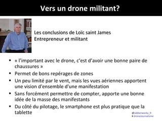 Vers un drone militant?
Les conclusions de Loïc saint James
Entrepreneur et militant

• « l’important avec le drone, c’est d’avoir une bonne paire de
chaussures »
• Permet de bons repérages de zones
• Un peu limité par le vent, mais les vues aériennes apportent
une vision d'ensemble d'une manifestation
• Sans forcément permettre de compter, apporte une bonne
idée de la masse des manifestants
• Du côté du pilotage, le smartphone est plus pratique que la
@Jabberwocky_fr
tablette

# droneJournalisme

 