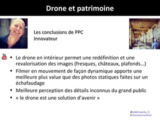 Drone et patrimoine
Les conclusions de PPC
Innovateur

• Le drone en intérieur permet une redéfinition et une
revalorisation des images (fresques, châteaux, plafonds…)
• Filmer en mouvement de façon dynamique apporte une
meilleure plus value que des photos statiques faites sur un
échafaudage
• Meilleure perception des détails inconnus du grand public
• « le drone est une solution d’avenir »
@Jabberwocky_fr
# droneJournalisme

 