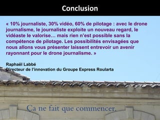 Conclusion
« 10% journaliste, 30% vidéo, 60% de pilotage : avec le drone
journalisme, le journaliste exploite un nouveau regard, le
vidéaste le valorise… mais rien n’est possible sans la
compétence de pilotage. Les possibilités envisagées que
nous allons vous présenter laissent entrevoir un avenir
rayonnant pour le drone journalisme. »
Raphaël Labbé
Directeur de l’innovation du Groupe Express Roularta

@Jabberwocky_fr
# droneJournalisme

 