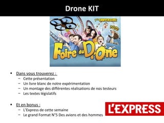 Drone KIT

• Dans vous trouverez :
–
–
–
–

Cette présentation
Un livre blanc de notre expérimentation
Un montage des différentes réalisations de nos testeurs
Les textes législatifs

• Et en bonus :

– L’Express de cette semaine
– Le grand Format N°5 Des avions et des hommes

@Jabberwocky_fr
# droneJournalisme

 