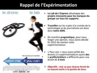 Rappel de l’Expérimentation
• Le Lab de L’Express développe des
projets innovants pour les marques du
groupe sur tous les supports.
• Travailler sur les sujets à la croisée de la
technologie et du journalisme est donc
dans notre ADN.
• De manière pragmatique ,pour nous
forger une opinion, nous avons décidé
fin 2012 de monter cette
expérimentation.
• « Pour voir » nous avons prêté des
drones à 5 expérimentateurs ayant des
« profils/métiers » différents pour une
durée de 3 mois
 Objectifs : voir ce que chacun ferait de
@Jabberwocky_fr
ce nouvel outils à la portée dedroneJournalisme
# tous.

 