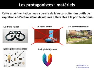 Les protagonistes : matériels
Cette expérimentation nous a permis de faire cohabiter des outils de
captation et d’optimisation de natures différentes à la portée de tous.
Le drone Parrot

Et ses pièces détachées

Le robot Romo

DJI S800 Hexacopter

Le logiciel Vyclone

@Jabberwocky_fr
# droneJournalisme

 