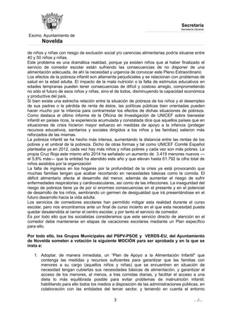 Excmo. Ayuntamiento de 
Novelda 
Secretaría 
Secretaría General 
de niños y niñas con riesgo de exclusión social y/o carencias alimentarias podría situarse entre 
40 y 50 niños y niñas. 
Este problema es una dramática realidad, porque ya existen niños que al haber finalizado el 
servicio de comedor escolar están sufriendo las consecuencias de no disponer de una 
alimentación adecuada, de ahí la necesidad y urgencia de convocar este Pleno Extraordinario 
Los efectos de la pobreza infantil son altamente perjudiciales y se relacionan con problemas de 
salud en la edad adulta. El impacto de la mala nutrición o la falta de estímulos educativos en 
edades tempranas pueden tener consecuencias de difícil y costoso arreglo, comprometiendo 
no sólo el futuro de esos niños y niñas, sino el de todos, disminuyendo la capacidad económica 
y productiva del país. 
Si bien existe una estrecha relación entre la situación de pobreza de los niños y el desempleo 
de sus padres o la pérdida de renta de éstos, las políticas públicas bien orientadas pueden 
hacer mucho por la infancia para contrarrestar los efectos de dichas situaciones de pobreza. 
Como destaca el último informe de la Oficina de Investigación de UNICEF sobre bienestar 
infantil en países ricos, la experiencia acumulada y constatada dice que aquellos países que en 
situaciones de crisis hicieron mayor esfuerzo en medidas de apoyo a la infancia (proteger 
recursos educativos, sanitarios y sociales dirigidos a los niños y las familias) salieron más 
reforzados de las mismas. 
La pobreza infantil se ha hecho más intensa, aumentando la distancia entre las rentas de los 
pobres y el umbral de la pobreza. Dicho de otras formas y tal como UNICEF Comité Español 
planteaba ya en 2012, cada vez hay más niños y niñas pobres y cada vez son más pobres. La 
propia Cruz Roja este mismo año 2014 ha señalado un aumento de 3.419 menores nuevos — 
el 5,8% más— que la entidad ha atendido este año y que elevan hasta 61.792 la cifra total de 
niños asistidos por la organización 
La falta de ingresos en los hogares por la profundidad de la crisis ya está provocando que 
muchas familias tengan que acabar recortando en necesidades básicas como la comida. El 
déficit alimentario afecta al desarrollo del menor, además de aumentar el riesgo de sufrir 
enfermedades respiratorias y cardiovasculares, así como de las infecciones. La inseguridad del 
riesgo de pobreza tiene ya de por sí enormes consecuencias en el presente y en el potencial 
de desarrollo de los niños, sembrando un germen de desigualdad que irá presentándose en el 
futuro desarrollo hacia la vida adulta. 
Los servicios de comedores escolares han permitido mitigar esta realidad durante el curso 
escolar, pero nos encontramos ante un final de curso incierto en el que esta necesidad pueda 
quedar desatendida al cerrar el centro escolar, y por tanto el servicio de comedor. 
Es por todo ello que los socialistas consideramos que este servicio directo de atención en el 
comedor debe mantenerse en etapas de vacaciones escolares mediante un Plan específico 
para ello. 
Por todo ello, los Grupos Municipales del PSPV-PSOE y VERDS-EU, del Ayuntamiento 
de Novelda someten a votación la siguiente MOCIÓN para ser aprobada y en la que se 
insta a: 
1. Adoptar, de manera inmediata, un “Plan de Apoyo a la Alimentación Infantil" que 
contenga las medidas y recursos suficientes para garantizar que las familias con 
menores a su cargo (aquellos niños y niñas) que se encuentren en situación de 
necesidad tengan cubiertas sus necesidades básicas de alimentación, y garantizar el 
acceso de los menores, al menos, a tres comidas diarias, y facilitar el acceso a una 
dieta lo más equilibrada posible para evitar problemas de malnutrición infantil; 
habilitando para ello todos los medios a disposición de las administraciones públicas, en 
colaboración con las entidades del tercer sector, y teniendo en cuenta el entorno 
3 …/... 
 