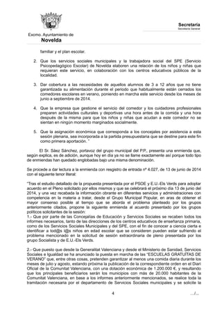 Excmo. Ayuntamiento de 
Novelda 
Secretaría 
Secretaría General 
familiar y el plan escolar. 
2. Que los servicios sociales municipales y la trabajadora social del SPE (Servicio 
Psicopedagógico Escolar) de Novelda elaboren una relación de los niños y niñas que 
requieran este servicio, en colaboración con los centros educativos públicos de la 
localidad. 
3. Dar cobertura a las necesidades de aquellos alumnos de 3 a 12 años que no tiene 
garantizada su alimentación durante el periodo que habitualmente están cerrados los 
comedores escolares en verano, poniendo en marcha este servicio desde los meses de 
junio a septiembre de 2014. 
4. Que la empresa que gestione el servicio del comedor y los cuidadores profesionales 
preparen actividades culturales y deportivas una hora antes de la comida y una hora 
después de la misma para que los niños y niñas que acudan a este comedor no se 
sientan en ningún momento marginados socialmente. 
5. Que la asignación económica que corresponda a los concejales por asistencia a esta 
sesión plenaria, sea incorporada a la partida presupuestaria que se destine para este fin 
como primera aportación. ” 
El Sr. Sáez Sánchez, portavoz del grupo municipal del P.P., presenta una enmienda que, 
según explica, es de adición, aunque hoy en día ya no se llame exactamente así porque todo tipo 
de enmiendas han quedado englobadas bajo una misma denominación. 
Se procede a dar lectura a la enmienda con resgistro de entrada nº 4.027, de 13 de junio de 2014 
con el siguiente tenor literal: 
“Tras el estudio detallado de la propuesta presentada por el PSOE y E.U.-Els Verds para adoptar 
acuerdo en el Pleno solicitado por ellos mismos y que se celebrará el próximo día 13 de junio del 
2014, y una vez recabada la información obrante en diferentes servicios y administraciones con 
competencia en la materia a tratar, desde el Grupo Municipal Popular, en aras de obtener el 
mayor consenso posible al tiempo que se aborda el problema planteado por los grupos 
anteriormente citados, propone la siguiente enmienda al acuerdo presentado por los grupos 
políticos solicitantes de la sesión: 
1.- Que por parte de las Concejalías de Educación y Servicios Sociales se recaben todos los 
informes necesarios, tanto de las direcciones de los centros educativos de enseñanza primaria, 
como de los Servicios Sociales Municipales y del SPE, con el fin de conocer a ciencia cierta e 
identificar a tod@s l@s niños en edad escolar que se consideren pueden estar sufriendo el 
problema mencionado en la solicitud de sesión extraordinaria de pleno presentada por los 
grupo Socialista y de E.U.-Els Verds. 
2.- Que puesto que desde la Generalitat Valenciana y desde el Ministerio de Sanidad, Servicios 
Sociales e Igualdad se ha anunciado la puesta en marcha de las “ESCUELAS GRATUÍTAS DE 
VERANO” que, entre otras cosas, pretenden garantizar al menos una comida diaria durante los 
meses de julio y agosto, estando próxima la publicación de la correspondiente orden en el Diari 
Oficial de la Comunitat Valenciana, con una dotación económica de 1.200.000 €, y resultando 
que los principales beneficiarios serán los municipios con más de 20.000 habitantes de la 
Comunitat Valenciana, en base a los informes anteriormente mencionados, se realice toda la 
tramitación necesaria por el departamento de Servicios Sociales municipales y se solicite la 
4 …/... 
 