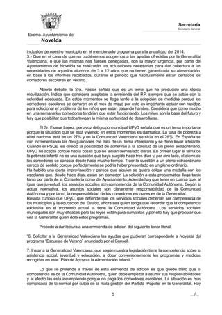 Excmo. Ayuntamiento de 
Novelda 
Secretaría 
Secretaría General 
inclusión de nuestro municipio en el mencionado programa para la anualidad del 2014. 
3.- Que en el caso de que no pudiésemos acogernos a las ayudas ofrecidas por la Generalitat 
Valenciana, o que las mismas nos fuesen denegadas, con la mayor urgencia, por parte del 
Ayuntamiento de Novelda se realizarán las actuaciones necesarias para dar cobertura a las 
necesidades de aquellos alumnos de 3 a 12 años que no tienen garantizada su alimentación, 
en base a los informes recabados, durante el periodo que habitualmente están cerrados los 
comedores escolares en verano.” 
Abierto debate, la Sra. Pastor señala que es un tema que ha producido una rápida 
movilización. Indica que considera aceptable la enmienda del P.P. siempre que se actúe con la 
celeridad adecuada. En estos momentos se llega tarde a la adopción de medidas porque los 
comedores escolares se cerraron en el mes de mayo por esto es importante actuar con rapidez, 
para solucionar el problema de los niños que están pasando hambre. Considera que como mucho 
en una semana los comedores tendrían que estar funcionando. Los niños son la base del futuro y 
hay que posibilitar que todos tengan la misma oprtunidad de desarrollarse. 
El Sr. Esteve López, portavoz del grupo municipal UPyD señala que es un tema importante 
porque la situación que se está viviendo en estos momentos es darmática. La tasa de pobreza a 
nivel nacional está en un 27% y en la Comunidad Valenciana se sitúa en el 28%. En España se 
van incrementando las desigualdades. Se trata de un tema interesante y se debe llevar adelante. 
Cuando el PSOE les ofreció la posibilidad de adherirse a la solicitud de un pleno extraordinario, 
UPyD no aceptó porque había cosas que no tenían demasiado claras. En primer lugar el tema de 
la pobreza infantil no es una cuestión que haya surgido hace tres días y, por otro lado, el cierre de 
los comedores se conocía desde hace mucho tiempo. Traer la cuestión a un pleno extraordinario 
carece de sentido porque perfectamente se podria haber presentado en un pleno ordinario. 
Ha habido una cierta improvisación y parece que alguien se quiere colgar una medalla con los 
escolares que, desde hace días, están sin comedor. La solución a esta problemática llega tarde 
tanto por parte de la Consellería como del Ayuntamiento. Además hay que tener en cuenta que, al 
igual que juventud, los servicios sociales son competencia de la Comunidad Autónoma. Según la 
actual normativa, los asuntos sociales son claramente responsabilidad de la Comunidad 
Autónoma y por tanto, la responsabilidad de los comedores escolares es de la Generalitat. 
Resulta curioso que UPyD, que defiende que los servicios sociales deberían ser competencia de 
los municipios y la educación del Estado, ahora sea quien tenga que recordar que la competencia 
exclusiva en el momento actual la tiene la Comunidad Autónoma. Los servicios sociales 
municipales son muy eficaces pero las leyes están para cumplirlas y por ello hay que procurar que 
sea la Generalitat quien dote estos programas. 
Procede a dar lectura a una enmienda de adición del siguiente tenor literal: 
“6. Solicitar a la Generalidad Valenciana las ayudas que pudieran corresponderle a Novelda del 
programa “Escuelas de Verano” anunciado por el Consell. 
7. Instar a la Generalidad Valenciana, que según nuestra legislación tiene la competencia sobre la 
asistencia social, juventud y educación, a dotar convenientemente los programas y medidas 
recogidas en este “Plan de Apoyo a la Alimentación Infantil.” 
Lo que se pretende a través de esta enmienda de adición es que quede claro que la 
competencia es de la Comunidad Autónoma, quien debe empezar a asumir sus responsabilidades 
y al efecto las está incumpliendo porque no paga los comedores escolares. La situación es más 
complicada de lo normal por culpa de la mala gestión del Partido Popular en la Generalitat. Hay 
5 …/... 
 