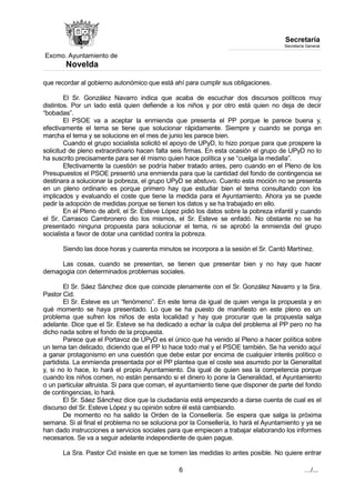 Excmo. Ayuntamiento de 
Novelda 
Secretaría 
Secretaría General 
que recordar al gobierno autonómico que está ahí para cumplir sus obligaciones. 
El Sr. González Navarro indica que acaba de escuchar dos discursos políticos muy 
distintos. Por un lado está quien defiende a los niños y por otro está quien no deja de decir 
“bobadas”. 
El PSOE va a aceptar la enmienda que presenta el PP porque le parece buena y, 
efectivamente el tema se tiene que solucionar rápidamente. Siempre y cuando se ponga en 
marcha el tema y se solucione en el mes de junio les parece bien. 
Cuando el grupo socialista solicitó el apoyo de UPyD, lo hizo porque para que prospere la 
solicitud de pleno extraordinario hacen falta seis firmas. En esta ocasión el grupo de UPyD no lo 
ha suscrito precisamente para ser él mismo quien hace política y se “cuelga la medalla”. 
Efectivamente la cuestión se podría haber tratado antes, pero cuando en el Pleno de los 
Presupuestos el PSOE presentó una enmienda para que la cantidad del fondo de contingencia se 
destinara a solucionar la pobreza, el grupo UPyD se abstuvo. Cuanto esta moción no se presenta 
en un pleno ordinario es porque primero hay que estudiar bien el tema consultando con los 
implicados y evaluando el coste que tiene la medida para el Ayuntamiento. Ahora ya se puede 
pedir la adopción de medidas porque se tienen los datos y se ha trabajado en ello. 
En el Pleno de abril, el Sr. Esteve López pidió los datos sobre la pobreza infantil y cuando 
el Sr. Carrasco Cambronero dio los mismos, el Sr. Esteve se enfadó. No obstante no se ha 
presentado ninguna propuesta para solucionar el tema, ni se aprobó la enmienda del grupo 
socialista a favor de dotar una cantidad contra la pobreza. 
Siendo las doce horas y cuarenta minutos se incorpora a la sesión el Sr. Cantó Martínez. 
Las cosas, cuando se presentan, se tienen que presentar bien y no hay que hacer 
demagogia con determinados problemas sociales. 
El Sr. Sáez Sánchez dice que coincide plenamente con el Sr. González Navarro y la Sra. 
Pastor Cid. 
El Sr. Esteve es un “fenómeno”. En este tema da igual de quien venga la propuesta y en 
qué momento se haya presentado. Lo que se ha puesto de manifiesto en este pleno es un 
problema que sufren los niños de esta localidad y hay que procurar que la propuesta salga 
adelante. Dice que el Sr. Esteve se ha dedicado a echar la culpa del problema al PP pero no ha 
dicho nada sobre el fondo de la propuesta. 
Parece que el Portavoz de UPyD es el único que ha venido al Pleno a hacer política sobre 
un tema tan delicado, diciendo que el PP lo hace todo mal y el PSOE también. Se ha venido aquí 
a ganar protagonismo en una cuestión que debe estar por encima de cualquier interés político o 
partidista. La enmienda presentada por el PP plantea que el coste sea asumido por la Generalitat 
y, si no lo hace, lo hará el propio Ayuntamiento. Da igual de quien sea la competencia porque 
cuando los niños comen, no están pensando si el dinero lo pone la Generalidad, el Ayuntamiento 
o un particular altruista. Si para que coman, el ayuntamiento tiene que disponer de parte del fondo 
de contingencias, lo hará. 
El Sr. Sáez Sánchez dice que la ciudadanía está empezando a darse cuenta de cual es el 
discurso del Sr. Esteve López y su opinión sobre él está cambiando. 
De momento no ha salido la Orden de la Consellería. Se espera que salga la próxima 
semana. Si al final el problema no se soluciona por la Consellería, lo hará el Ayuntamiento y ya se 
han dado instrucciones a servicios sociales para que empiecen a trabajar elaborando los informes 
necesarios. Se va a seguir adelante independiente de quien pague. 
La Sra. Pastor Cid insiste en que se tomen las medidas lo antes posible. No quiere entrar 
6 …/... 
 
