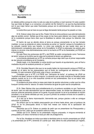 Excmo. Ayuntamiento de 
Novelda 
Secretaría 
Secretaría General 
en debate político porque la crisis no solo es culpa de la política a nivel nacional. En esta cuestión 
hay que tratar de llegar a un consenso y la opinión de Els Verds-E.U. es que los Ayuntamientos 
son lo que mejor tienen que estar financiados porque son la administración más cercana a los 
ciudadanos. 
La autocrítica que se hace es que se llega demasiado tarde porque ha pasado un mes. 
El Sr. Esteve López dice que la Sra. Pastor Cid es la única portavoz que está demostrando 
algo de sentido común. Señala que él las cosas no las hace para obtener una mayor valoración 
de la ciudadanía porque tiene claro que la Alcaldesa la valoran más porque ha obtenido más 
votos. 
El hecho de que se aborde ahora el tema es porque previamente no se han tomado 
medidas. Lo que se pretende en estos momentos es poner un “parche” porque la Consellería no 
ha actuado cuando tenía que hacerlo. Lo único que pretende es que quede claro que la 
Administración competente para actuar es la Consellería. A UPyD le preocupan los pobres pero 
intenta no arruinar a las Administraciones como lo ha hecho el PP en la Generalitat y el PSOE en 
el Ayuntamiento. 
En este Pleno los portavoces del PP y del PSOE se están comportando como “hermanos 
de leche” porque se ha dicho que la culpa de la pobreza la tienen sus gobiernos. 
La enmienda planteada por el PP es correcta porque deja claro que el primer responsable 
de dar solución al problema es la Consllería. 
Desde luego, si la Generalitat no actúa tendrá que hacerlo el ayuntamiento, pero al final a 
mediados de junio se acabará poniendo un “parche”. 
El Sr. González Navarro dice que no se puede hablar de improvisación porque el PSOE ya 
planteó en el pleno de los presupuestos que el fondo de contingencia se destinara a fines 
sociales. En ese momento UPyD pudo votar a favor y se abstuvo. 
Considera que si el PP y el PSOE son “hermanos de leche”, el portavoz de UPyD es 
“huérfano de ideas” porque no tiene ninguna. La situación que se está viviendo en Novelda queda 
patente cuando se ve a un niño buscando comida en los contenedores. Eso no se había visto 
nunca en este municipio. 
El problema se pone sobre la mesa para tratar de aportar soluciones y evitar que los niños 
busquen comida entre la basura. En estos momentos da igual de quien sea la competencia. 
El Sr. Sáez Sáchez dice que probablemente él y el portavoz socialista no son “hermanos 
de leche” pero se está demostrando que en determinadas cosas, se olvidan las diferencias y se 
acercan posturas pensando primero en la gente. Al grupo popular no se le ha enseñado la moción 
socialista y no se siente ofendido por eso, ya que lo primero es analizar el fondo de la cuestión y 
buscar una solución. 
Si a eso se le llama improvisación, bienvenida sea, porque gracias a ella se consigue 
solucionar un problema. 
Se achaca que no ha habido preocupación por el tema hasta ahora, pero el portavoz de 
UPyD no se ha preocupado ahora ni hace tres meses con motivo de la aprobación del 
Presupuesto. 
Recuerda que el Sr. Esteve no paraba de pedir que se presentaran los Presupuestos y 
cuando así se hizo, pidió que se quedaran sobre la mesa. 
Señala que el Sr. Esteve no ha presentado ninguna propuesta, ni ninguna enmienda al 
presupuesto y en estos momentos lo hace por afán de protagonismo. 
Por la Sra. Alcaldesa se indica que dada la identidad entre la moción presentada por UPyD 
y la presentada por el PP y teniendo en cuenta que ésta última ha sido presentada por registro, 
7 …/... 
 