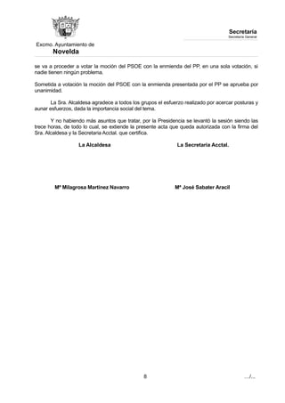 Excmo. Ayuntamiento de 
Novelda 
Secretaría 
Secretaría General 
se va a proceder a votar la moción del PSOE con la enmienda del PP, en una sola votación, si 
nadie tienen ningún problema. 
Sometida a votación la moción del PSOE con la enmienda presentada por el PP se aprueba por 
unanimidad. 
La Sra. Alcaldesa agradece a todos los grupos el esfuerzo realizado por acercar posturas y 
aunar esfuerzos, dada la importancia social del tema. 
Y no habiendo más asuntos que tratar, por la Presidencia se levantó la sesión siendo las 
trece horas, de todo lo cual, se extiende la presente acta que queda autorizada con la firma del 
Sra. Alcaldesa y la Secretaria Acctal. que certifica. 
La Alcaldesa La Secretaria Acctal. 
Mª Milagrosa Martínez Navarro Mª José Sabater Aracil 
8 …/... 
