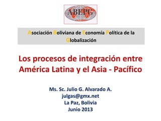 Los procesos de integración entre
América Latina y el Asia - Pacífico
Ms. Sc. Julio G. Alvarado A.
julgas@gmx.net
La Paz, Bolivia
Junio 2013
Asociación Boliviana de Economía Política de la
Globalización
 