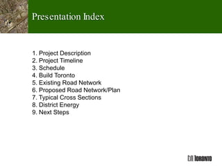 Presentation Index
1. Project Description
2. Project Timeline
3. Schedule
4. Build Toronto
5. Existing Road Network
6. Proposed Road Network/Plan
7. Typical Cross Sections
8. District Energy
9. Next Steps
 